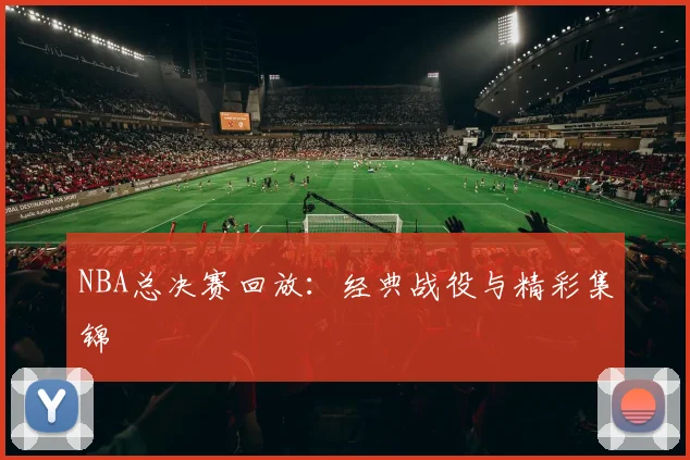 NBA总决赛回放：经典战役与精彩集锦